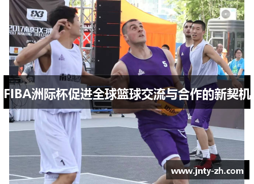 FIBA洲际杯促进全球篮球交流与合作的新契机