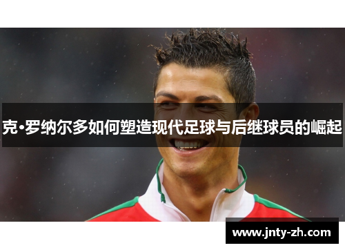 克·罗纳尔多如何塑造现代足球与后继球员的崛起
