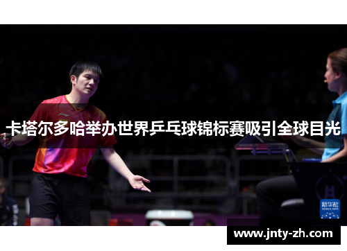 卡塔尔多哈举办世界乒乓球锦标赛吸引全球目光